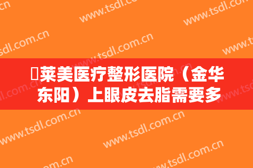 玥莱美医疗整形医院（金华 东阳）上眼皮去脂需要多少钱?怎么样?