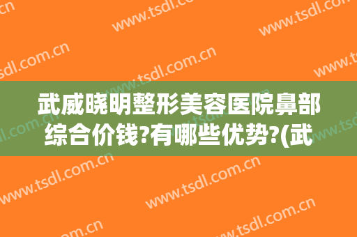 武威晓明整形美容医院鼻部综合价钱?有哪些优势?(武威医疗美容医院)