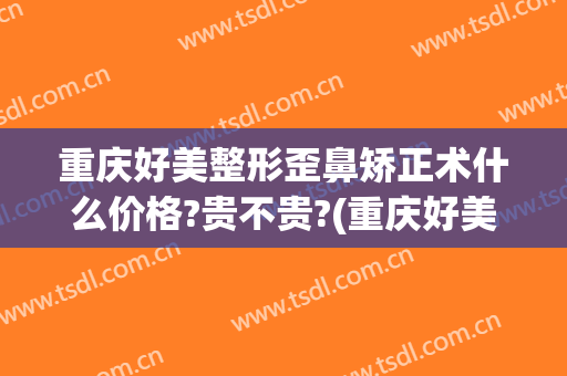 重庆好美整形歪鼻矫正术什么价格?贵不贵?(重庆好美整形正规吗)