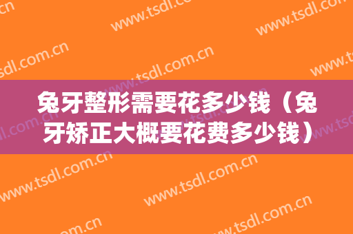 兔牙整形需要花多少钱（兔牙矫正大概要花费多少钱）(兔牙矫正手术多少钱)