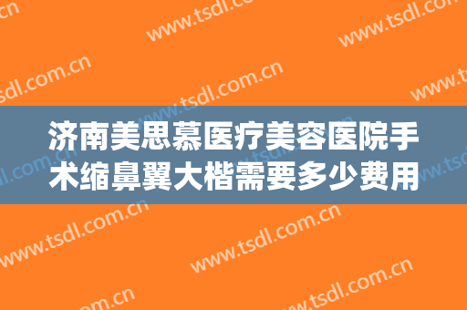 济南美思慕医疗美容医院手术缩鼻翼大楷需要多少费用?有哪些优势?(济南美思慕整形医院)