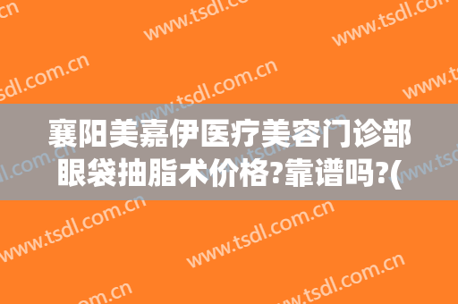 襄阳美嘉伊医疗美容门诊部眼袋抽脂术价格?靠谱吗?(襄阳美嘉伊整形医院)