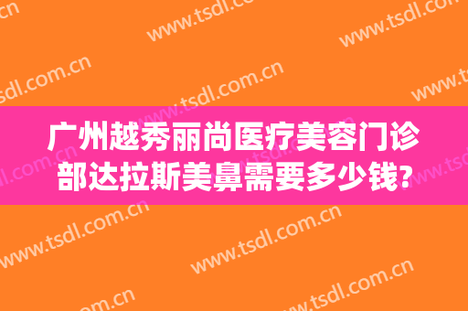 广州越秀丽尚医疗美容门诊部达拉斯美鼻需要多少钱?效果怎么样?(广州丽尚医疗整形怎么样)