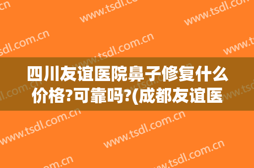 四川友谊医院鼻子修复什么价格?可靠吗?(成都友谊医院做鼻子怎么样)