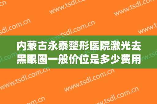 内蒙古永泰整形医院激光去黑眼圈一般价位是多少费用?贵不贵?(激光去黑眼圈一般要多少钱)
