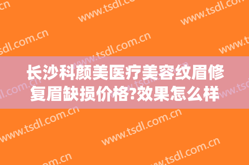 长沙科颜美医疗美容纹眉修复眉缺损价格?效果怎么样?(长沙科颜美整形医院)
