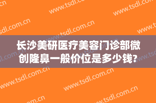 长沙美研医疗美容门诊部微创隆鼻一般价位是多少钱?需要多久恢复?(长沙美研医疗整形医院)