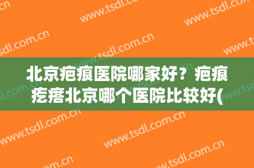 北京疤痕医院哪家好？疤痕疙瘩北京哪个医院比较好(北京看疤痕疙瘩最好的医院)
