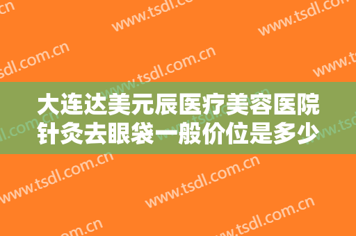 大连达美元辰医疗美容医院针灸去眼袋一般价位是多少钱?有哪些优势?