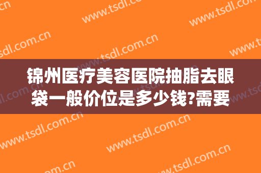 锦州医疗美容医院抽脂去眼袋一般价位是多少钱?需要多久恢复?(眼部抽脂需要多少钱)