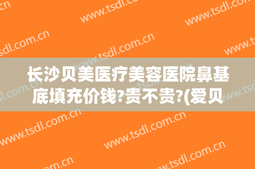 长沙贝美医疗美容医院鼻基底填充价钱?贵不贵?(爱贝芙填充鼻子怎么样)