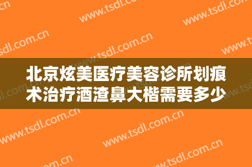 北京炫美医疗美容诊所划痕术治疗酒渣鼻大楷需要多少费用?需要多久恢复?