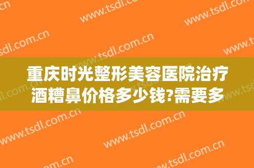 重庆时光整形美容医院治疗酒糟鼻价格多少钱?需要多久恢复?(酒糟鼻划痕术费用多少)