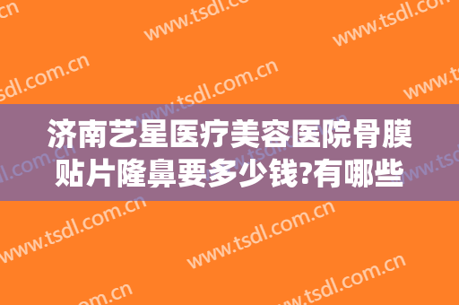 济南艺星医疗美容医院骨膜贴片隆鼻要多少钱?有哪些优势?(上海骨膜贴片隆鼻多少钱)
