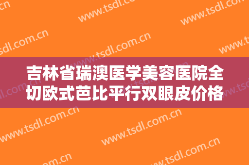 吉林省瑞澳医学美容医院全切欧式芭比平行双眼皮价格表!需要多久恢复?