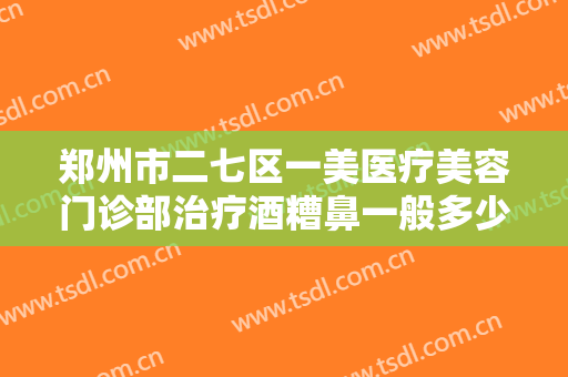 郑州市二七区一美医疗美容门诊部治疗酒糟鼻一般多少钱?有哪些优势?