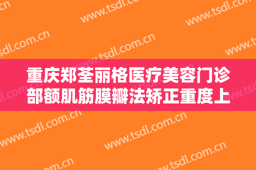 重庆郑荃丽格医疗美容门诊部额肌筋膜瓣法矫正重度上睑下垂价钱?怎么样?