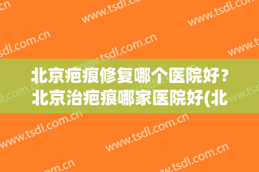 北京疤痕修复哪个医院好？北京治疤痕哪家医院好(北京治疗疤痕的医院哪里好)
