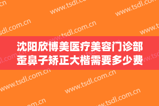 沈阳欣博美医疗美容门诊部歪鼻子矫正大楷需要多少费用?贵不贵?(沈阳做隆鼻多少钱)