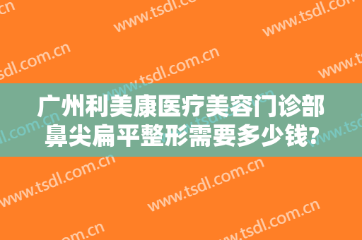 广州利美康医疗美容门诊部鼻尖扁平整形需要多少钱?多长时间恢复?