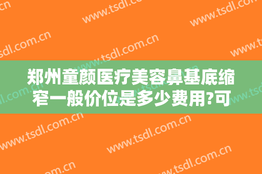 郑州童颜医疗美容鼻基底缩窄一般价位是多少费用?可靠吗?
