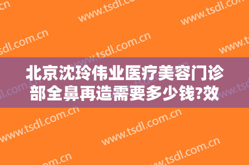 北京沈玲伟业医疗美容门诊部全鼻再造需要多少钱?效果怎么样?