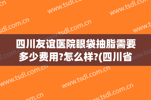四川友谊医院眼袋抽脂需要多少费用?怎么样?(四川省人民医院祛眼袋费用)