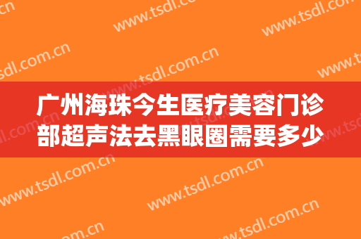 广州海珠今生医疗美容门诊部超声法去黑眼圈需要多少费用?可靠吗?(超声去黑眼圈多少钱)