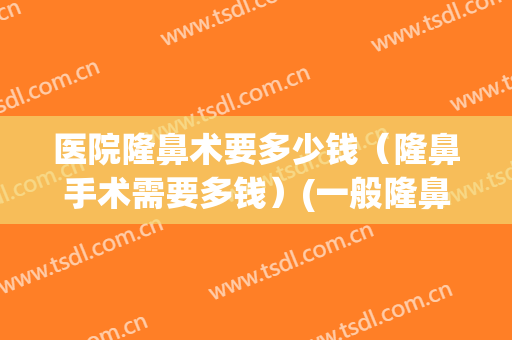 医院隆鼻术要多少钱（隆鼻手术需要多钱）(一般隆鼻手术多少钱)