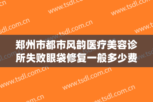 郑州市都市风韵医疗美容诊所失败眼袋修复一般多少费用?可靠吗?(郑州都市风韵医疗美容正规吗)