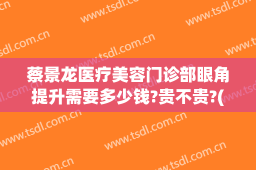 蔡景龙医疗美容门诊部眼角提升需要多少钱?贵不贵?(蔡景龙医疗美容医院)