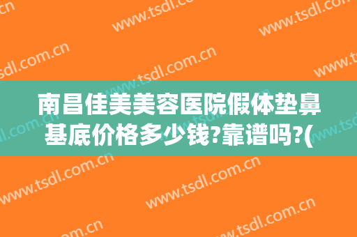南昌佳美美容医院假体垫鼻基底价格多少钱?靠谱吗?(南昌假体隆鼻要多少钱)