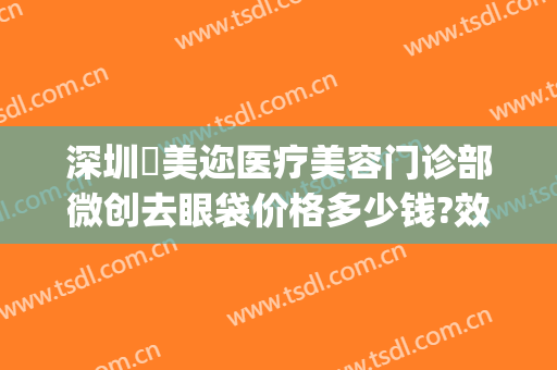 深圳蒳美迩医疗美容门诊部微创去眼袋价格多少钱?效果怎么样?(美迩美医疗整形美容)