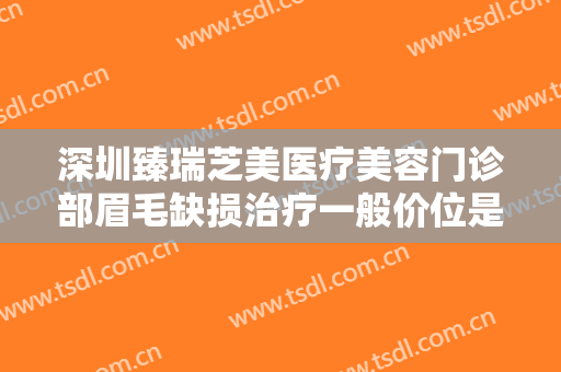 深圳臻瑞芝美医疗美容门诊部眉毛缺损治疗一般价位是多少?有哪些优势?
