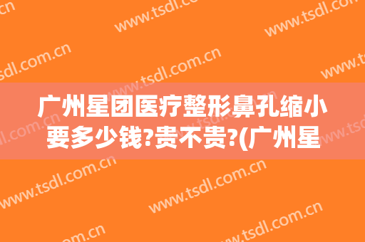 广州星团医疗整形鼻孔缩小要多少钱?贵不贵?(广州星面孔整形外科地址)