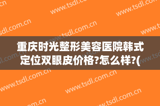 重庆时光整形美容医院韩式定位双眼皮价格?怎么样?(重庆做韩式双眼皮当代怎么样呢)