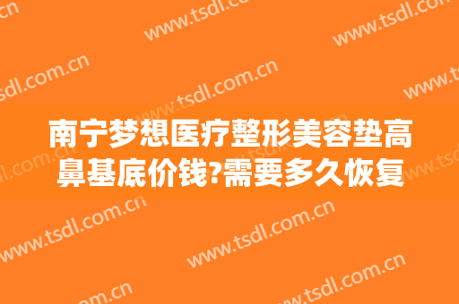 南宁梦想医疗整形美容垫高鼻基底价钱?需要多久恢复?(南宁整形隆鼻修复)