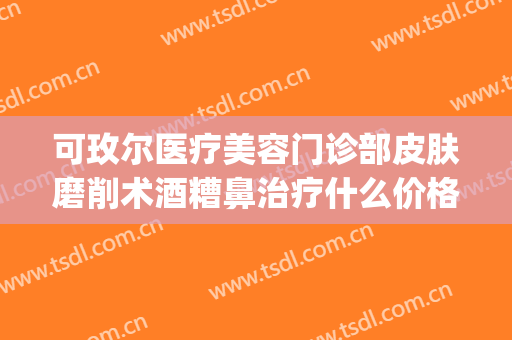 可玫尔医疗美容门诊部皮肤磨削术酒糟鼻治疗什么价格?效果怎么样?(可玫尔美容医疗美容门诊部(广州)有限公司)