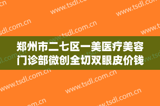 郑州市二七区一美医疗美容门诊部微创全切双眼皮价钱?靠谱吗?(割双眼皮郑州医院)