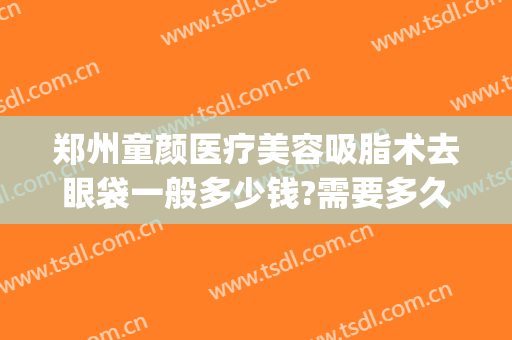 郑州童颜医疗美容吸脂术去眼袋一般多少钱?需要多久恢复?(眼袋吸脂手术大概多少钱)