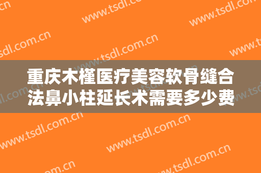 重庆木槿医疗美容软骨缝合法鼻小柱延长术需要多少费用?好不好?