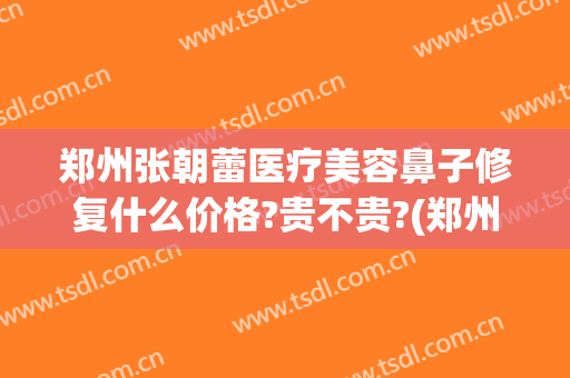 郑州张朝蕾医疗美容鼻子修复什么价格?贵不贵?(郑州张朝蕾医疗美容好不好)