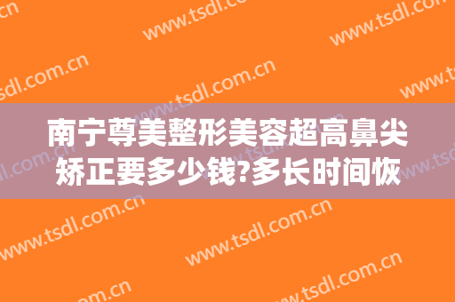 南宁尊美整形美容超高鼻尖矫正要多少钱?多长时间恢复?(南宁鼻部整形要多少钱)