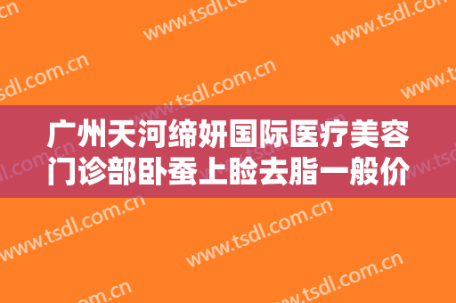 广州天河缔妍国际医疗美容门诊部卧蚕上睑去脂一般价位是多少费用?需要多久恢复?