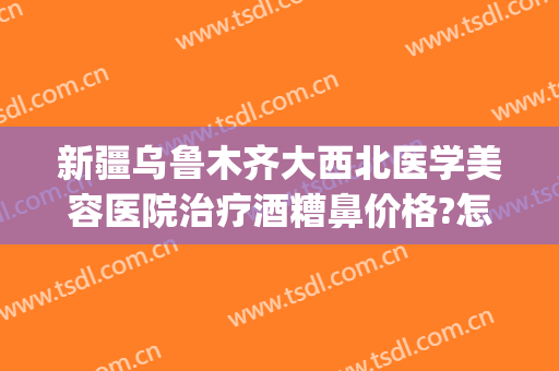 新疆乌鲁木齐大西北医学美容医院治疗酒糟鼻价格?怎么样?(西安治疗酒糟鼻)