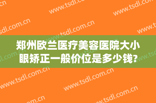 郑州欧兰医疗美容医院大小眼矫正一般价位是多少钱?怎么样?(郑州欧兰医疗美容医院电话)