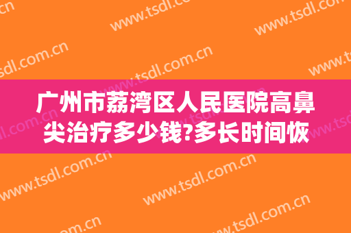 广州市荔湾区人民医院高鼻尖治疗多少钱?多长时间恢复?(荔湾人民医院谁做鼻子厉害)