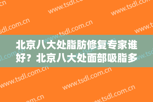 北京八大处脂肪修复专家谁好？北京八大处面部吸脂多少钱(北京八大处面部脂肪填充多少钱)