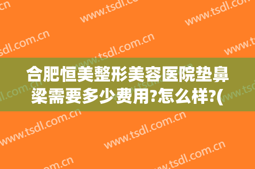 合肥恒美整形美容医院垫鼻梁需要多少费用?怎么样?(整容垫鼻梁大概多少钱)