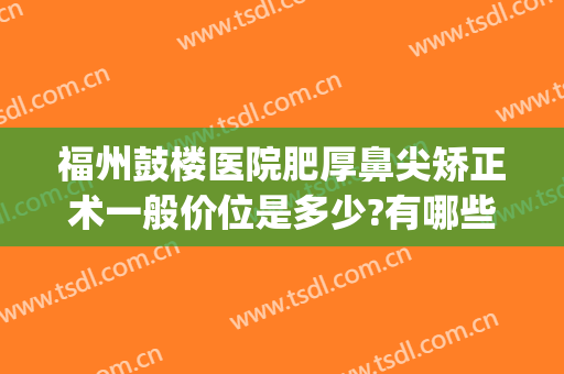 福州鼓楼医院肥厚鼻尖矫正术一般价位是多少?有哪些优势?(福州哪家整形医院隆鼻比较好)